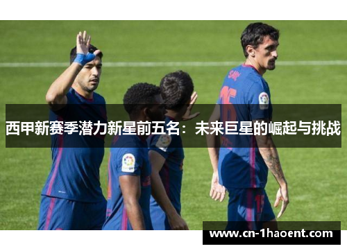 西甲新赛季潜力新星前五名：未来巨星的崛起与挑战
