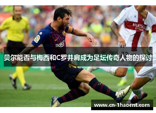 贝尔能否与梅西和C罗并肩成为足坛传奇人物的探讨