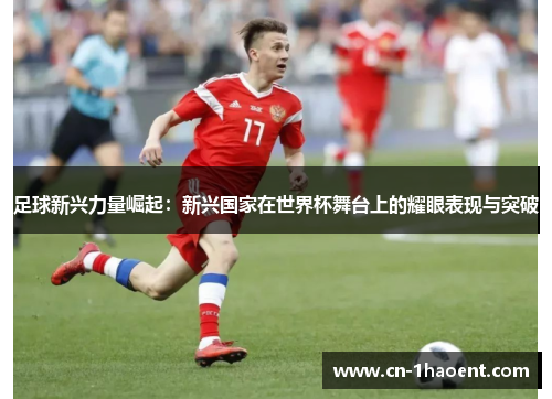 足球新兴力量崛起：新兴国家在世界杯舞台上的耀眼表现与突破