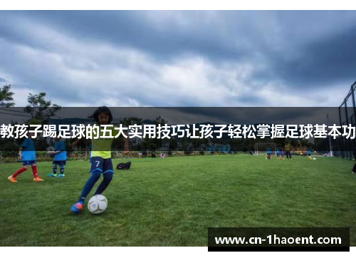 教孩子踢足球的五大实用技巧让孩子轻松掌握足球基本功
