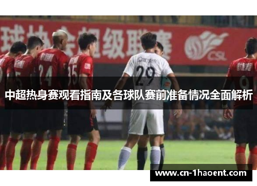 中超热身赛观看指南及各球队赛前准备情况全面解析