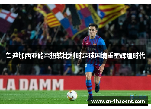 鲁迪加西亚能否扭转比利时足球困境重塑辉煌时代