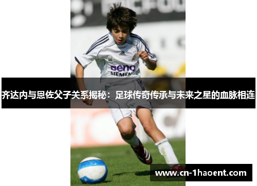 齐达内与恩佐父子关系揭秘：足球传奇传承与未来之星的血脉相连