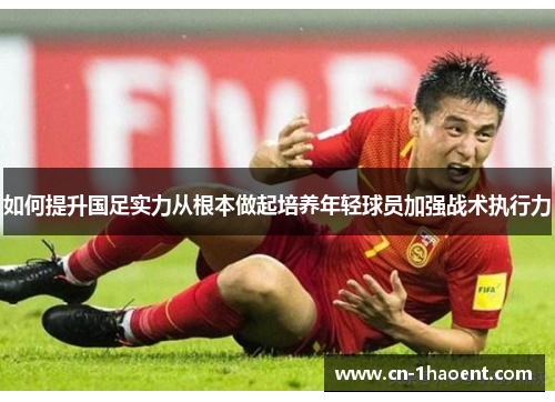 如何提升国足实力从根本做起培养年轻球员加强战术执行力