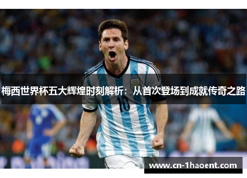 梅西世界杯五大辉煌时刻解析：从首次登场到成就传奇之路