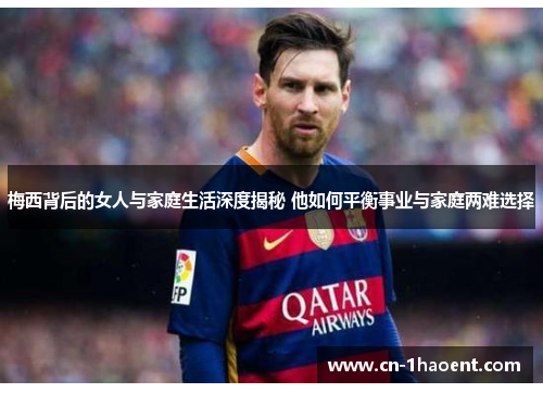 梅西背后的女人与家庭生活深度揭秘 他如何平衡事业与家庭两难选择 梅西背后的女人与家庭生活深度揭秘 他如何平衡事业与家庭两难选择