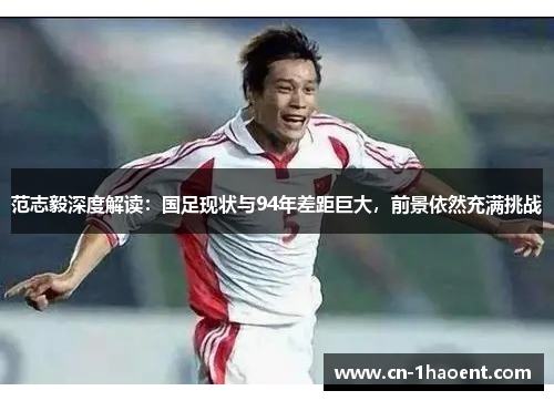 范志毅深度解读：国足现状与94年差距巨大，前景依然充满挑战