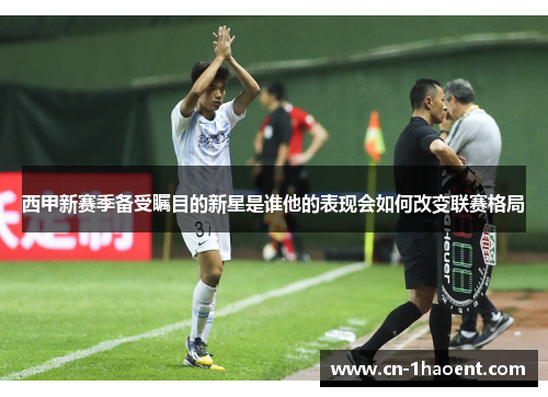 西甲新赛季备受瞩目的新星是谁他的表现会如何改变联赛格局