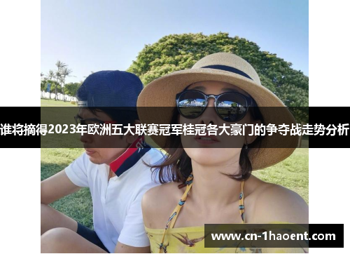 谁将摘得2023年欧洲五大联赛冠军桂冠各大豪门的争夺战走势分析 谁将摘得2023年欧洲五大联赛冠军桂冠各大豪门的争夺战走势分析