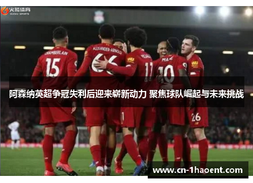 阿森纳英超争冠失利后迎来崭新动力 聚焦球队崛起与未来挑战